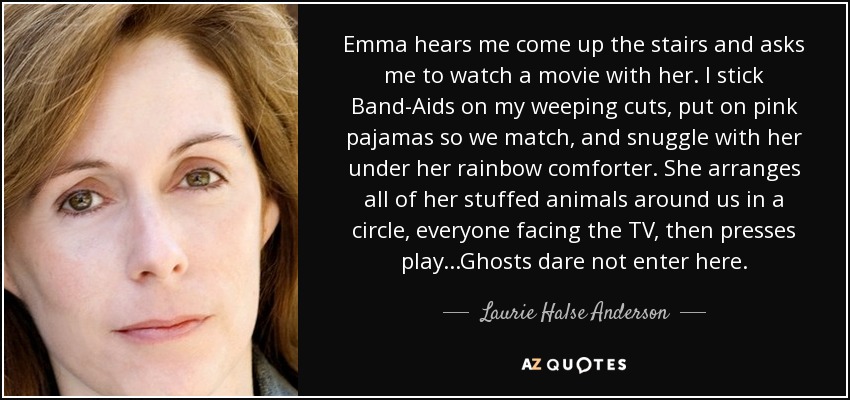 Emma hears me come up the stairs and asks me to watch a movie with her. I stick Band-Aids on my weeping cuts, put on pink pajamas so we match, and snuggle with her under her rainbow comforter. She arranges all of her stuffed animals around us in a circle, everyone facing the TV, then presses play...Ghosts dare not enter here. - Laurie Halse Anderson