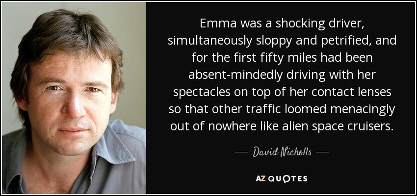 Emma was a shocking driver, simultaneously sloppy and petrified, and for the first fifty miles had been absent-mindedly driving with her spectacles on top of her contact lenses so that other traffic loomed menacingly out of nowhere like alien space cruisers. - David Nicholls