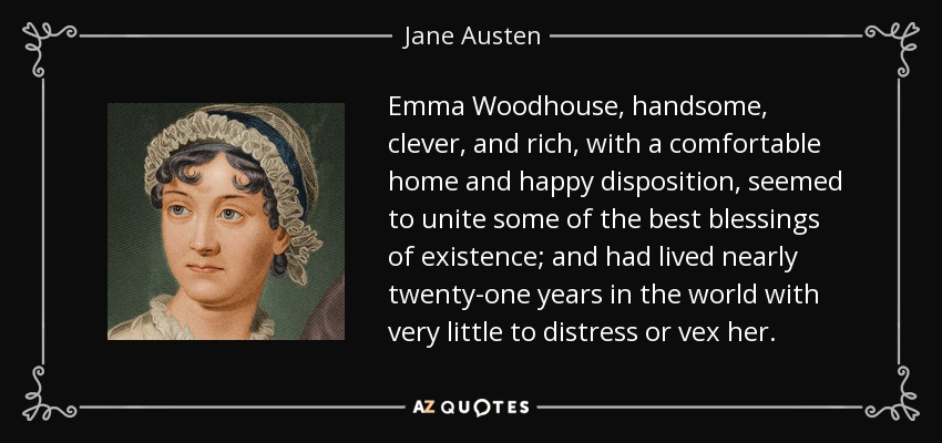 Emma Woodhouse, handsome, clever, and rich, with a comfortable home and happy disposition, seemed to unite some of the best blessings of existence; and had lived nearly twenty-one years in the world with very little to distress or vex her. - Jane Austen