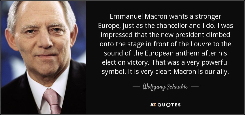 Emmanuel Macron wants a stronger Europe, just as the chancellor and I do. I was impressed that the new president climbed onto the stage in front of the Louvre to the sound of the European anthem after his election victory. That was a very powerful symbol. It is very clear: Macron is our ally. - Wolfgang Schauble