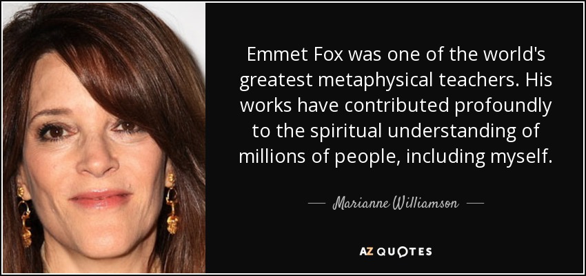 Emmet Fox was one of the world's greatest metaphysical teachers. His works have contributed profoundly to the spiritual understanding of millions of people, including myself. - Marianne Williamson