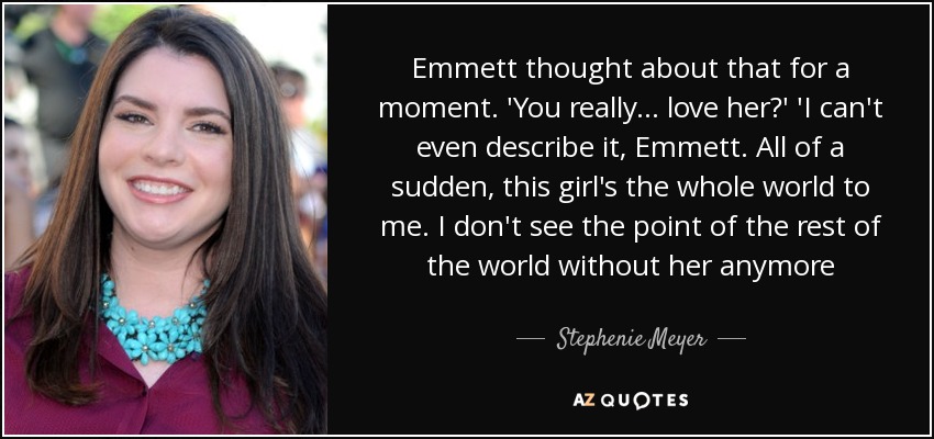Emmett thought about that for a moment. 'You really... love her?' 'I can't even describe it, Emmett. All of a sudden, this girl's the whole world to me. I don't see the point of the rest of the world without her anymore - Stephenie Meyer