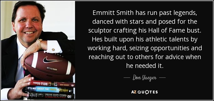 Emmitt Smith has run past legends, danced with stars and posed for the sculptor crafting his Hall of Fame bust. Hes built upon his athletic talents by working hard, seizing opportunities and reaching out to others for advice when he needed it. - Don Yaeger