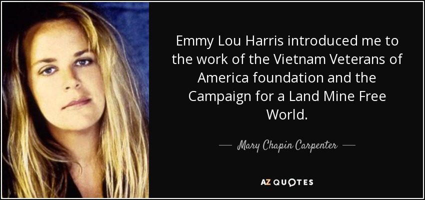 Emmy Lou Harris introduced me to the work of the Vietnam Veterans of America foundation and the Campaign for a Land Mine Free World. - Mary Chapin Carpenter