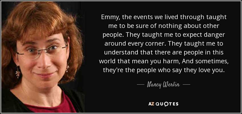 Emmy, the events we lived through taught me to be sure of nothing about other people. They taught me to expect danger around every corner. They taught me to understand that there are people in this world that mean you harm, And sometimes, they're the people who say they love you. - Nancy Werlin