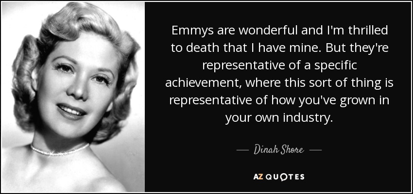 Emmys are wonderful and I'm thrilled to death that I have mine. But they're representative of a specific achievement, where this sort of thing is representative of how you've grown in your own industry. - Dinah Shore
