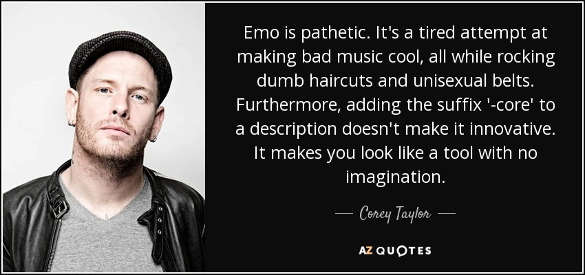 Emo is pathetic. It's a tired attempt at making bad music cool, all while rocking dumb haircuts and unisexual belts. Furthermore, adding the suffix '-core' to a description doesn't make it innovative. It makes you look like a tool with no imagination. - Corey Taylor