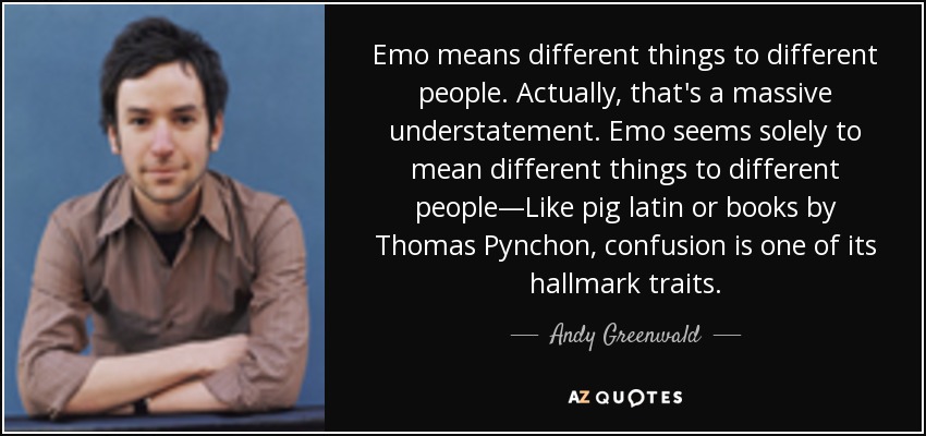 Emo means different things to different people. Actually, that's a massive understatement. Emo seems solely to mean different things to different people—Like pig latin or books by Thomas Pynchon, confusion is one of its hallmark traits. - Andy Greenwald