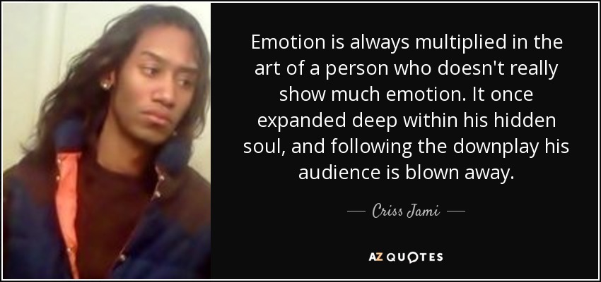 Emotion is always multiplied in the art of a person who doesn't really show much emotion. It once expanded deep within his hidden soul, and following the downplay his audience is blown away. - Criss Jami