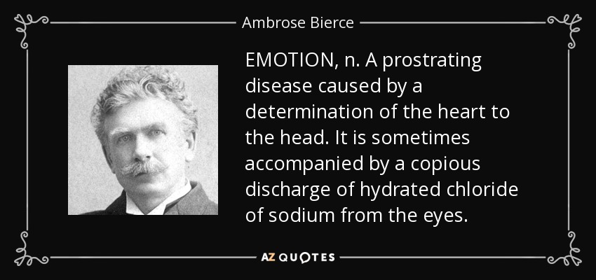 EMOTION, n. A prostrating disease caused by a determination of the heart to the head. It is sometimes accompanied by a copious discharge of hydrated chloride of sodium from the eyes. - Ambrose Bierce