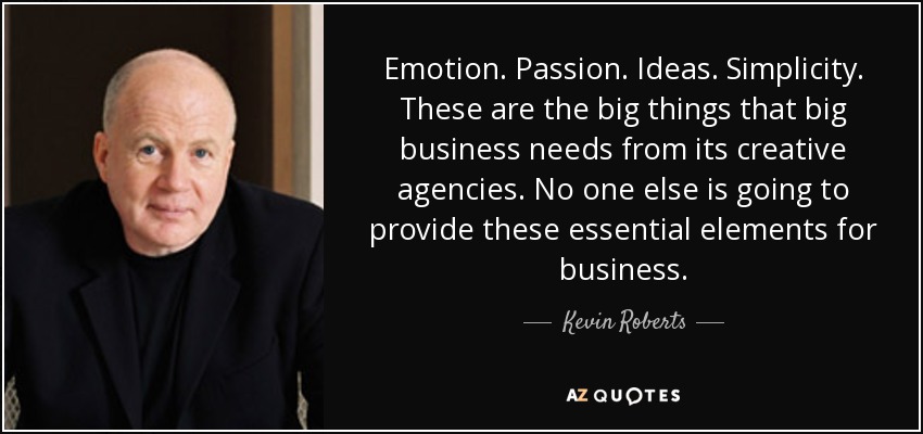 Emotion. Passion. Ideas. Simplicity. These are the big things that big business needs from its creative agencies. No one else is going to provide these essential elements for business. - Kevin Roberts