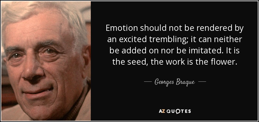 Emotion should not be rendered by an excited trembling; it can neither be added on nor be imitated. It is the seed, the work is the flower. - Georges Braque