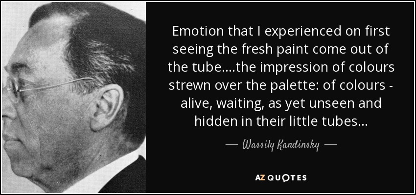 Emotion that I experienced on first seeing the fresh paint come out of the tube.. ..the impression of colours strewn over the palette: of colours - alive, waiting, as yet unseen and hidden in their little tubes... - Wassily Kandinsky