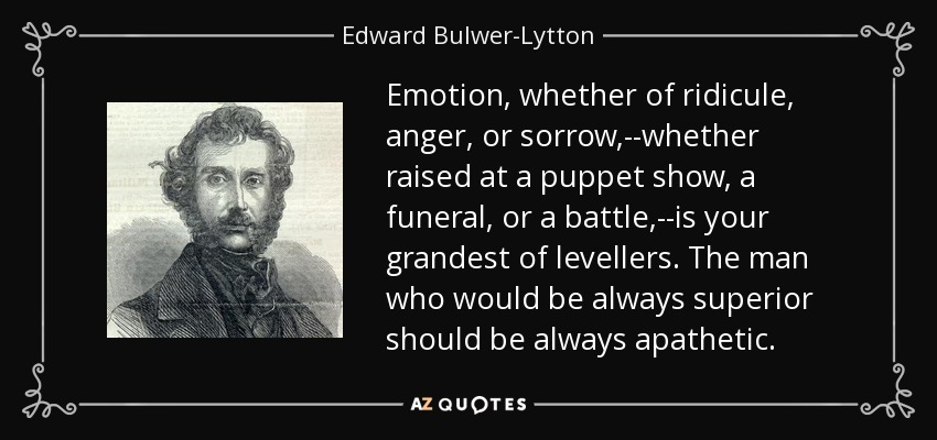 Emotion, whether of ridicule, anger, or sorrow,--whether raised at a puppet show, a funeral, or a battle,--is your grandest of levellers. The man who would be always superior should be always apathetic. - Edward Bulwer-Lytton, 1st Baron Lytton