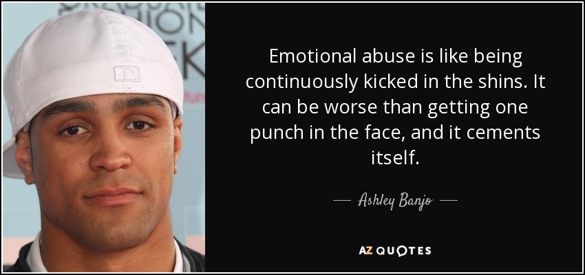 Emotional abuse is like being continuously kicked in the shins. It can be worse than getting one punch in the face, and it cements itself. - Ashley Banjo