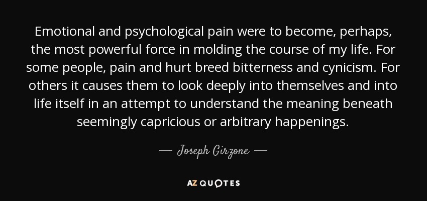 Emotional and psychological pain were to become, perhaps, the most powerful force in molding the course of my life. For some people, pain and hurt breed bitterness and cynicism. For others it causes them to look deeply into themselves and into life itself in an attempt to understand the meaning beneath seemingly capricious or arbitrary happenings. - Joseph Girzone