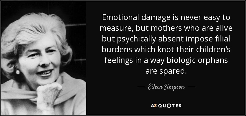 Emotional damage is never easy to measure, but mothers who are alive but psychically absent impose filial burdens which knot their children's feelings in a way biologic orphans are spared. - Eileen Simpson