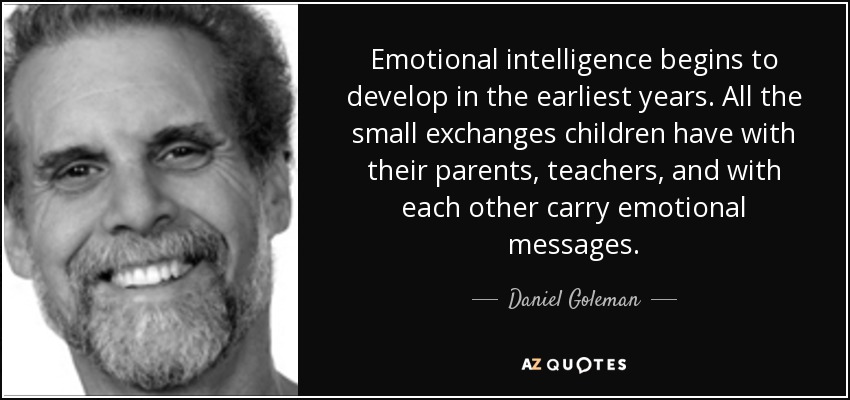 Emotional intelligence begins to develop in the earliest years. All the small exchanges children have with their parents, teachers, and with each other carry emotional messages. - Daniel Goleman