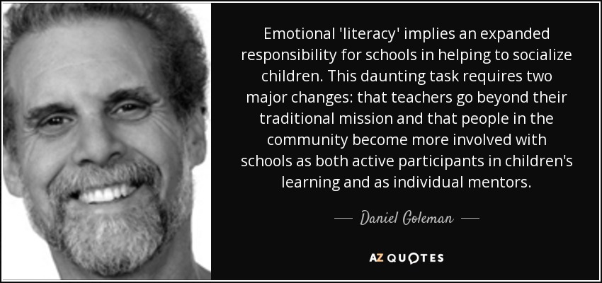 Emotional 'literacy' implies an expanded responsibility for schools in helping to socialize children. This daunting task requires two major changes: that teachers go beyond their traditional mission and that people in the community become more involved with schools as both active participants in children's learning and as individual mentors. - Daniel Goleman