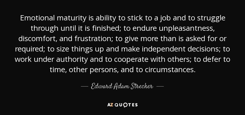 Emotional maturity is ability to stick to a job and to struggle through until it is finished; to endure unpleasantness, discomfort, and frustration; to give more than is asked for or required; to size things up and make independent decisions; to work under authority and to cooperate with others; to defer to time, other persons, and to circumstances. - Edward Adam Strecker