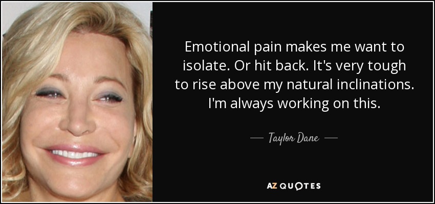 Emotional pain makes me want to isolate. Or hit back. It's very tough to rise above my natural inclinations. I'm always working on this. - Taylor Dane
