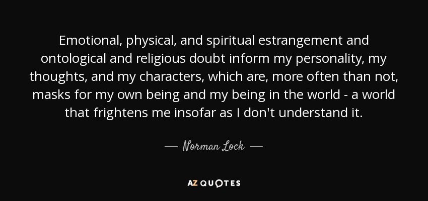 Emotional, physical, and spiritual estrangement and ontological and religious doubt inform my personality, my thoughts, and my characters, which are, more often than not, masks for my own being and my being in the world - a world that frightens me insofar as I don't understand it. - Norman Lock