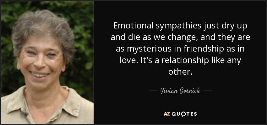 Emotional sympathies just dry up and die as we change, and they are as mysterious in friendship as in love. It's a relationship like any other. - Vivian Gornick