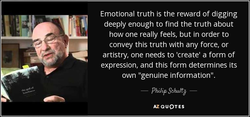 Emotional truth is the reward of digging deeply enough to find the truth about how one really feels, but in order to convey this truth with any force, or artistry, one needs to 'create' a form of expression, and this form determines its own 