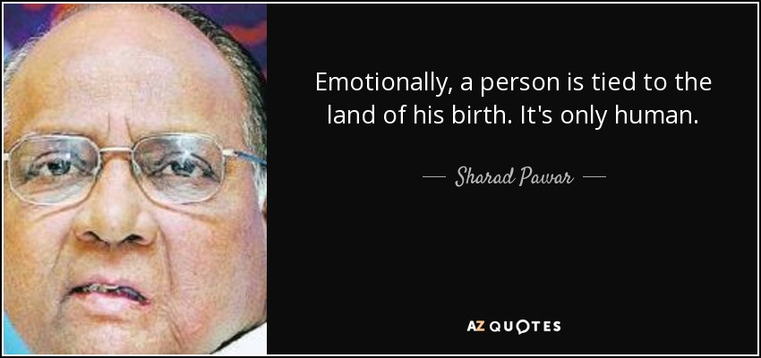 Emotionally, a person is tied to the land of his birth. It's only human. - Sharad Pawar
