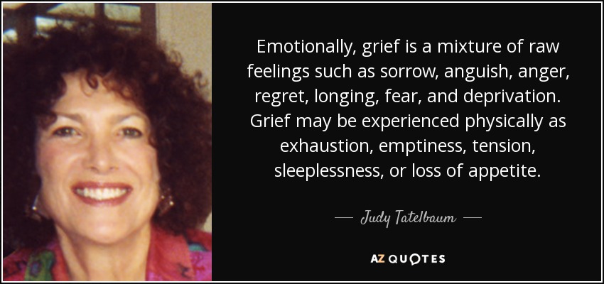Emotionally, grief is a mixture of raw feelings such as sorrow, anguish, anger, regret, longing, fear, and deprivation. Grief may be experienced physically as exhaustion, emptiness, tension, sleeplessness, or loss of appetite. - Judy Tatelbaum