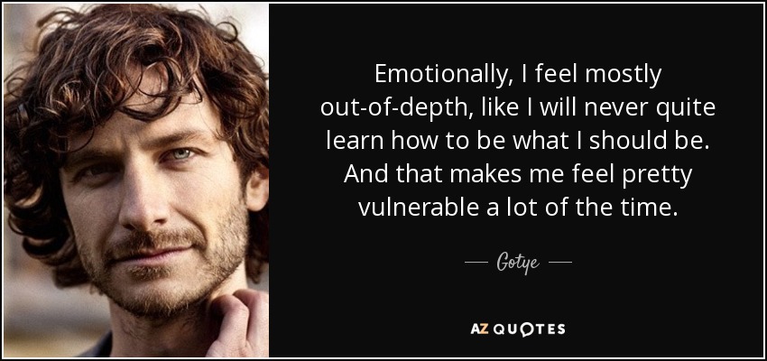 Emotionally, I feel mostly out-of-depth, like I will never quite learn how to be what I should be. And that makes me feel pretty vulnerable a lot of the time. - Gotye