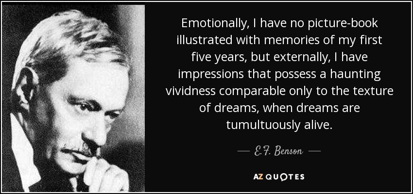 Emotionally, I have no picture-book illustrated with memories of my first five years, but externally, I have impressions that possess a haunting vividness comparable only to the texture of dreams, when dreams are tumultuously alive. - E.F. Benson