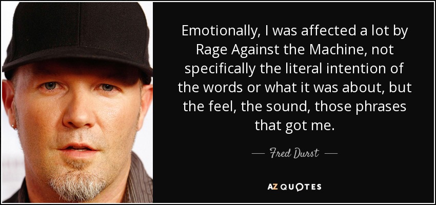 Emotionally, I was affected a lot by Rage Against the Machine, not specifically the literal intention of the words or what it was about, but the feel, the sound, those phrases that got me. - Fred Durst