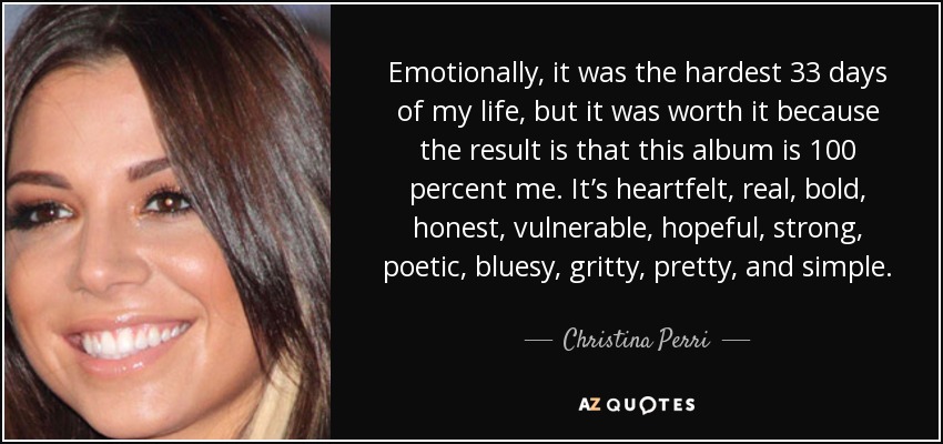 Emotionally, it was the hardest 33 days of my life, but it was worth it because the result is that this album is 100 percent me. It’s heartfelt, real, bold, honest, vulnerable, hopeful, strong, poetic, bluesy, gritty, pretty, and simple. - Christina Perri