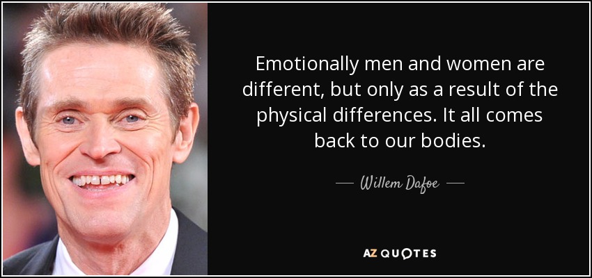 Emotionally men and women are different, but only as a result of the physical differences. It all comes back to our bodies. - Willem Dafoe