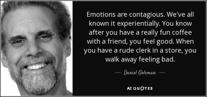 Emotions are contagious. We've all known it experientially. You know after you have a really fun coffee with a friend, you feel good. When you have a rude clerk in a store, you walk away feeling bad. - Daniel Goleman