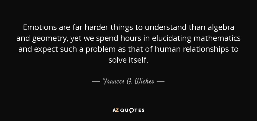 Emotions are far harder things to understand than algebra and geometry, yet we spend hours in elucidating mathematics and expect such a problem as that of human relationships to solve itself. - Frances G. Wickes