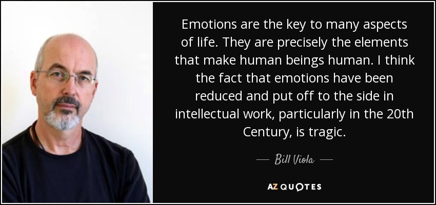 Emotions are the key to many aspects of life. They are precisely the elements that make human beings human. I think the fact that emotions have been reduced and put off to the side in intellectual work, particularly in the 20th Century, is tragic. - Bill Viola