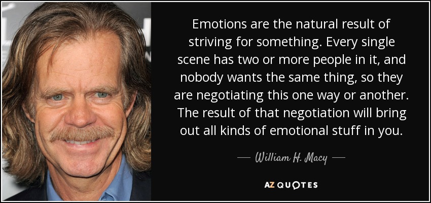 Emotions are the natural result of striving for something. Every single scene has two or more people in it, and nobody wants the same thing, so they are negotiating this one way or another. The result of that negotiation will bring out all kinds of emotional stuff in you. - William H. Macy