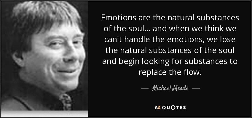 Emotions are the natural substances of the soul ... and when we think we can't handle the emotions, we lose the natural substances of the soul and begin looking for substances to replace the flow. - Michael Meade