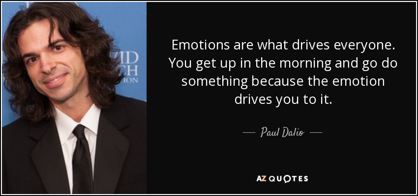 Emotions are what drives everyone. You get up in the morning and go do something because the emotion drives you to it. - Paul Dalio