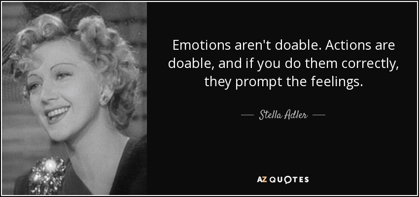 Emotions aren't doable. Actions are doable, and if you do them correctly, they prompt the feelings. - Stella Adler