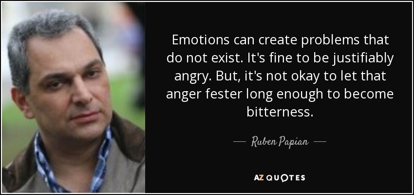 Emotions can create problems that do not exist. It's fine to be justifiably angry. But, it's not okay to let that anger fester long enough to become bitterness. - Ruben Papian