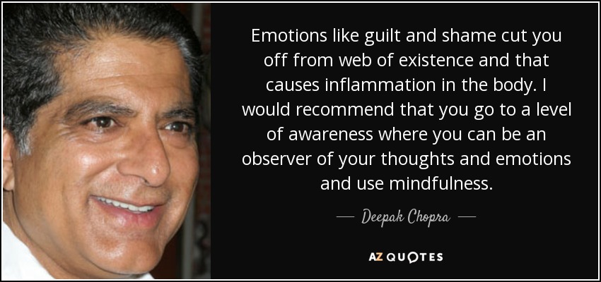 Emotions like guilt and shame cut you off from web of existence and that causes inflammation in the body. I would recommend that you go to a level of awareness where you can be an observer of your thoughts and emotions and use mindfulness. - Deepak Chopra