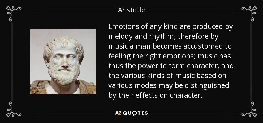 Emotions of any kind are produced by melody and rhythm; therefore by music a man becomes accustomed to feeling the right emotions; music has thus the power to form character, and the various kinds of music based on various modes may be distinguished by their effects on character. - Aristotle