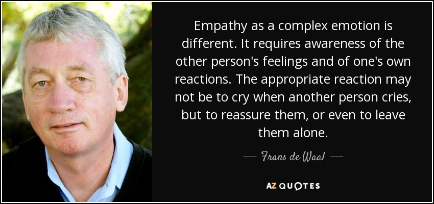 Empathy as a complex emotion is different. It requires awareness of the other person's feelings and of one's own reactions. The appropriate reaction may not be to cry when another person cries, but to reassure them, or even to leave them alone. - Frans de Waal