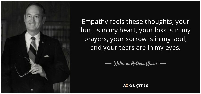 Empathy feels these thoughts; your hurt is in my heart, your loss is in my prayers, your sorrow is in my soul, and your tears are in my eyes. - William Arthur Ward