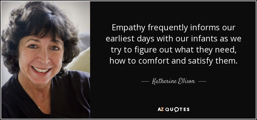 Empathy frequently informs our earliest days with our infants as we try to figure out what they need, how to comfort and satisfy them. - Katherine Ellison