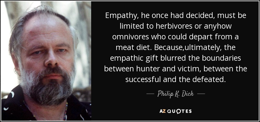 Empathy, he once had decided, must be limited to herbivores or anyhow omnivores who could depart from a meat diet. Because,ultimately, the empathic gift blurred the boundaries between hunter and victim, between the successful and the defeated. - Philip K. Dick