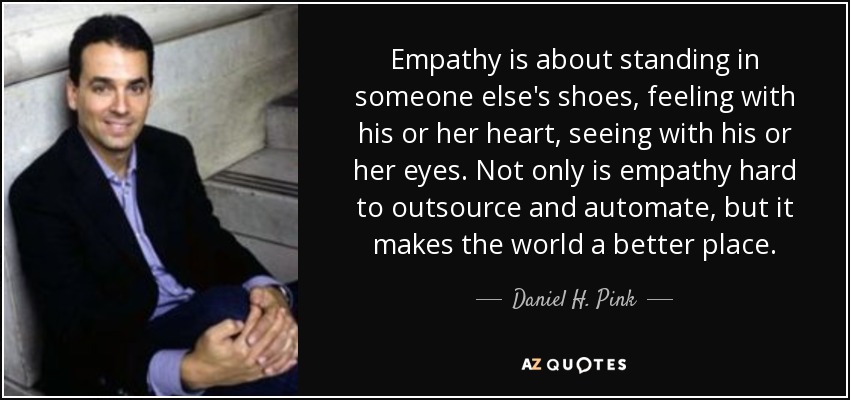 Empathy is about standing in someone else's shoes, feeling with his or her heart, seeing with his or her eyes. Not only is empathy hard to outsource and automate, but it makes the world a better place. - Daniel H. Pink